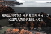 在线丑闻炸裂！黑料社围观揭秘，热议圈内人内幕真相让人瞠目