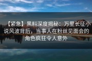 【紧急】黑料深度揭秘：万里长征小说风波背后，当事人在粉丝见面会的角色疯狂令人意外
