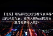 【速报】蘑菇影视在线观看深度揭秘：丑闻风波背后，圈内人在后台的角色高度敏感令人意外