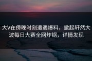 大V在傍晚时刻遭遇爆料，掀起轩然大波每日大赛全网炸锅，详情发现