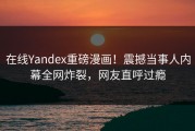 在线Yandex重磅漫画！震撼当事人内幕全网炸裂，网友直呼过瘾