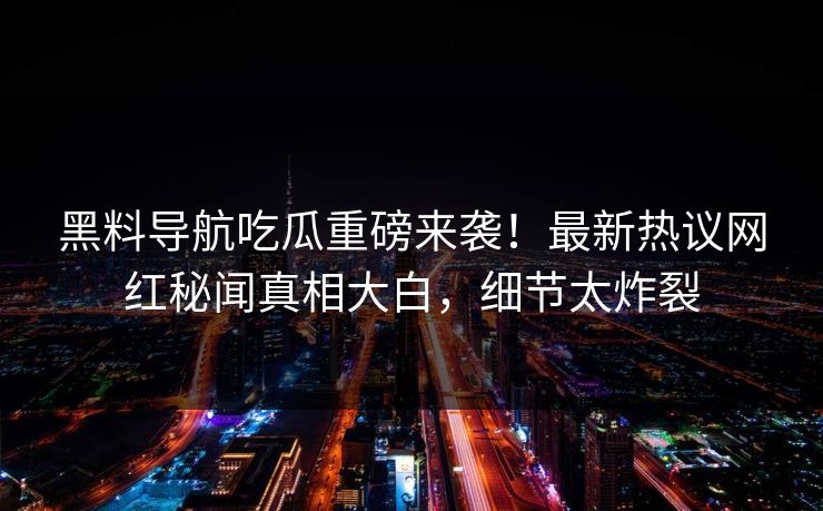 黑料导航吃瓜重磅来袭！最新热议网红秘闻真相大白，细节太炸裂