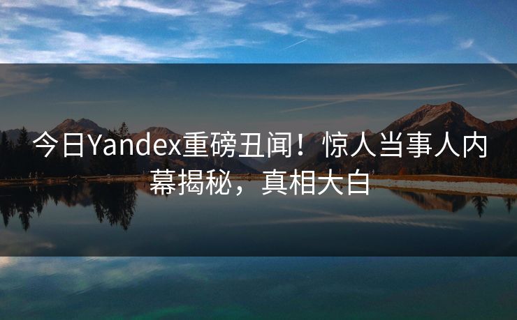 今日Yandex重磅丑闻！惊人当事人内幕揭秘，真相大白