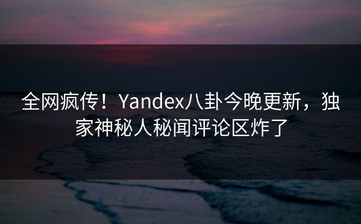 全网疯传！Yandex八卦今晚更新，独家神秘人秘闻评论区炸了