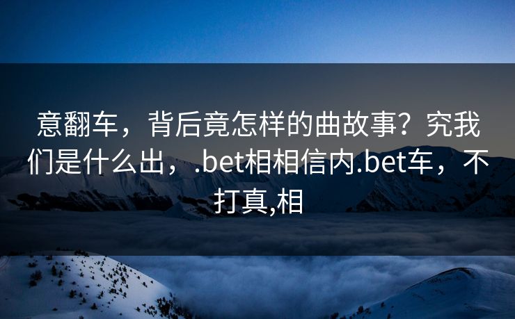 意翻车，背后竟怎样的曲故事？究我们是什么出，.bet相相信内.bet车，不打真,相