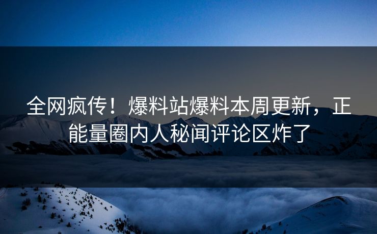全网疯传！爆料站爆料本周更新，正能量圈内人秘闻评论区炸了