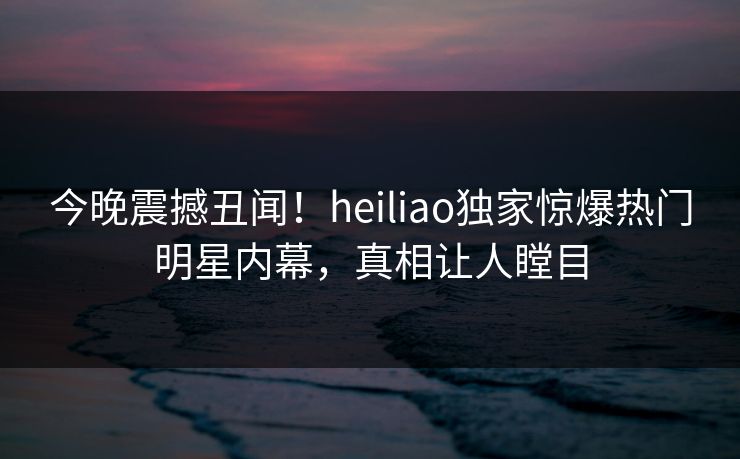 今晚震撼丑闻！heiliao独家惊爆热门明星内幕，真相让人瞠目
