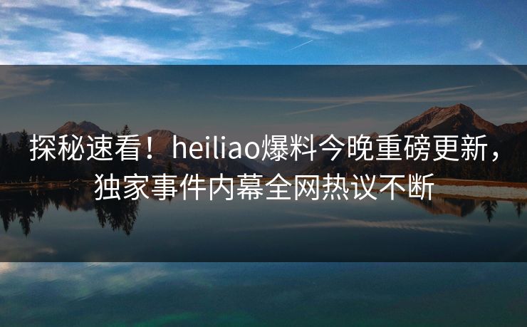 探秘速看！heiliao爆料今晚重磅更新，独家事件内幕全网热议不断
