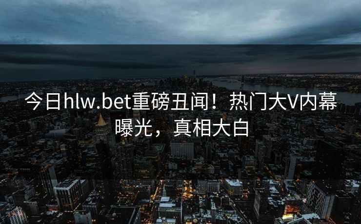 今日hlw.bet重磅丑闻！热门大V内幕曝光，真相大白