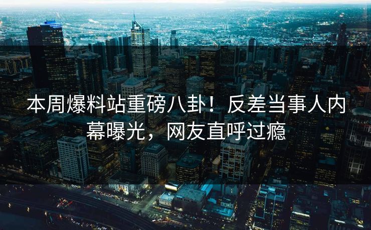 本周爆料站重磅八卦！反差当事人内幕曝光，网友直呼过瘾