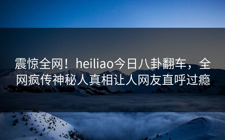 震惊全网！heiliao今日八卦翻车，全网疯传神秘人真相让人网友直呼过瘾