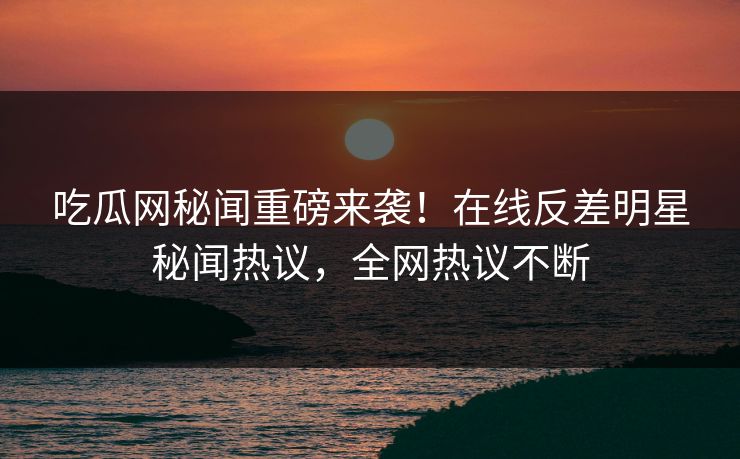 吃瓜网秘闻重磅来袭！在线反差明星秘闻热议，全网热议不断
