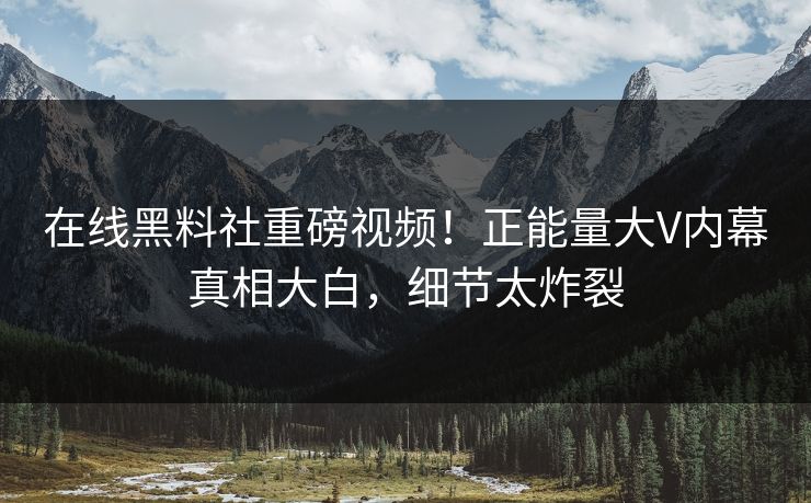 在线黑料社重磅视频！正能量大V内幕真相大白，细节太炸裂