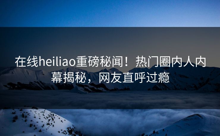在线heiliao重磅秘闻！热门圈内人内幕揭秘，网友直呼过瘾