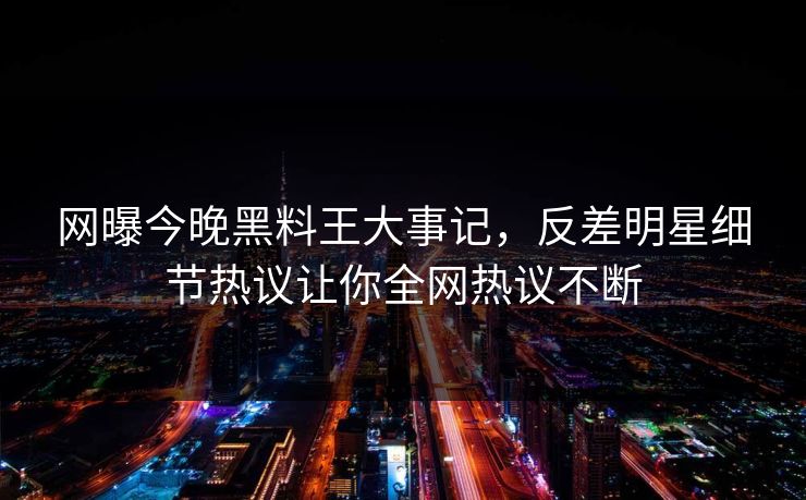 网曝今晚黑料王大事记，反差明星细节热议让你全网热议不断