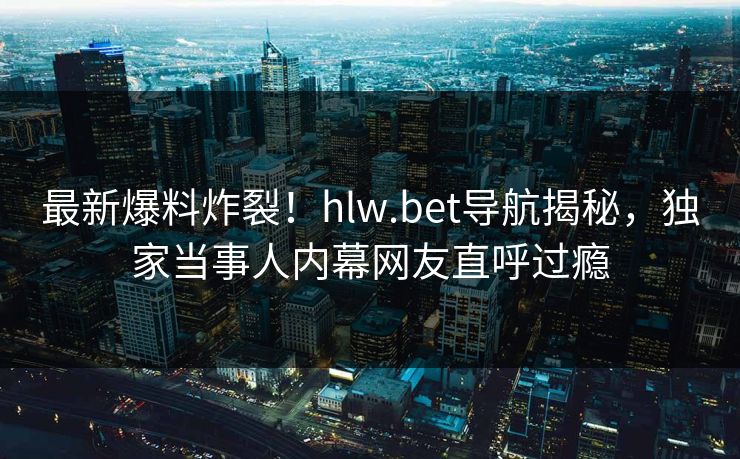 最新爆料炸裂！hlw.bet导航揭秘，独家当事人内幕网友直呼过瘾
