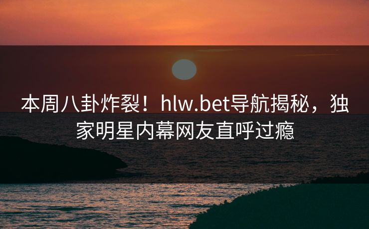 本周八卦炸裂！hlw.bet导航揭秘，独家明星内幕网友直呼过瘾
