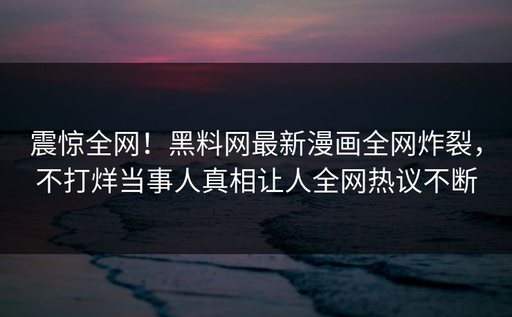 震惊全网！黑料网最新漫画全网炸裂，不打烊当事人真相让人全网热议不断