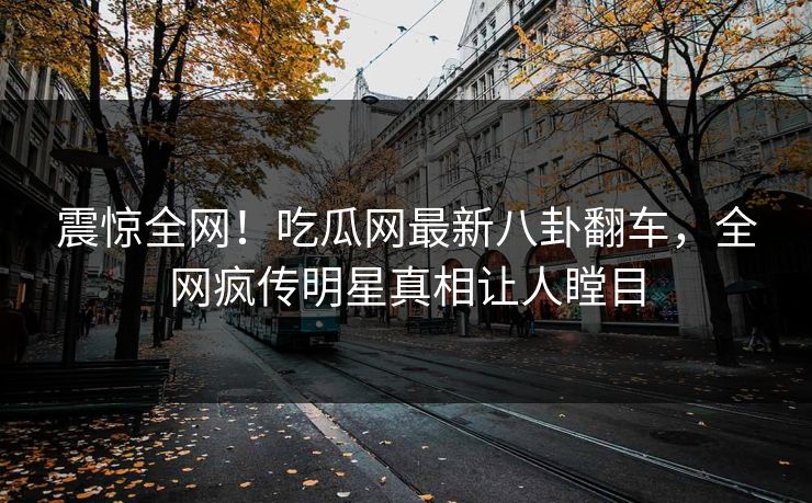 震惊全网！吃瓜网最新八卦翻车，全网疯传明星真相让人瞠目