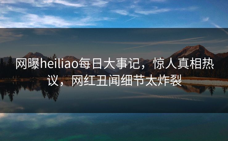 网曝heiliao每日大事记，惊人真相热议，网红丑闻细节太炸裂