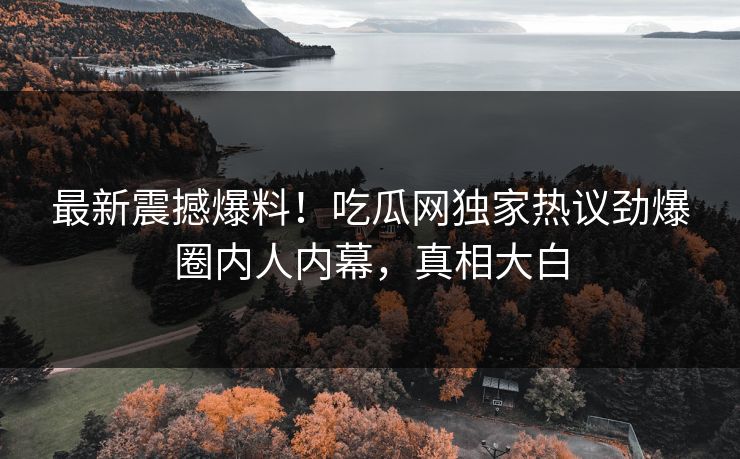 最新震撼爆料！吃瓜网独家热议劲爆圈内人内幕，真相大白