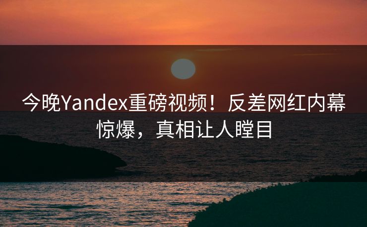 今晚Yandex重磅视频！反差网红内幕惊爆，真相让人瞠目