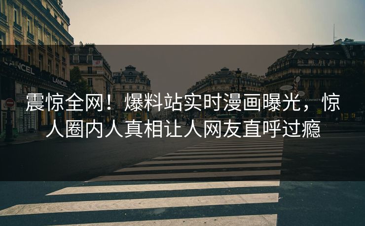 震惊全网！爆料站实时漫画曝光，惊人圈内人真相让人网友直呼过瘾