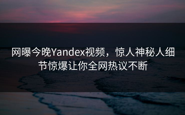 网曝今晚Yandex视频，惊人神秘人细节惊爆让你全网热议不断
