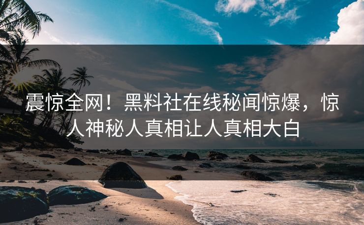 震惊全网！黑料社在线秘闻惊爆，惊人神秘人真相让人真相大白