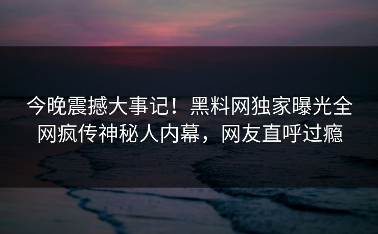 今晚震撼大事记！黑料网独家曝光全网疯传神秘人内幕，网友直呼过瘾