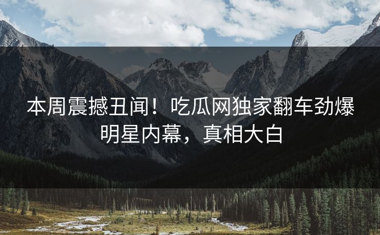 本周震撼丑闻！吃瓜网独家翻车劲爆明星内幕，真相大白