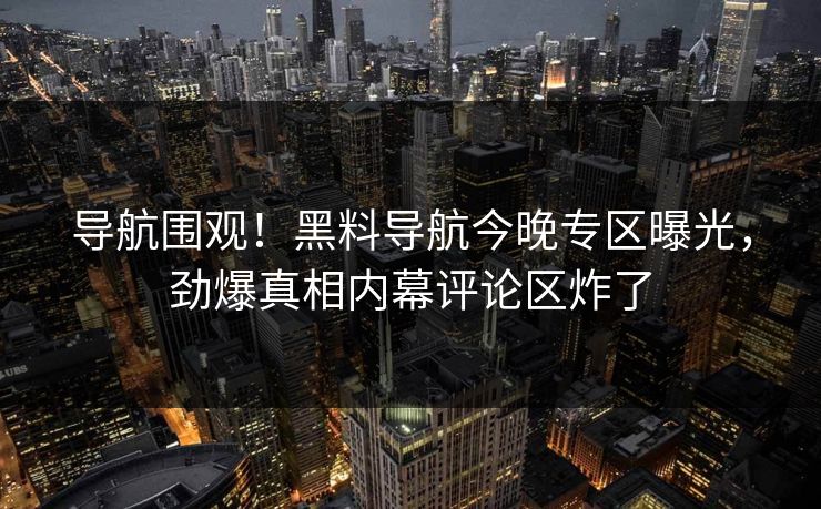 导航围观！黑料导航今晚专区曝光，劲爆真相内幕评论区炸了