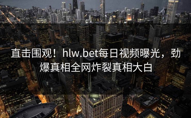 直击围观！hlw.bet每日视频曝光，劲爆真相全网炸裂真相大白