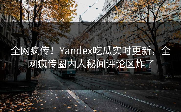全网疯传！Yandex吃瓜实时更新，全网疯传圈内人秘闻评论区炸了