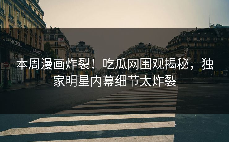 本周漫画炸裂！吃瓜网围观揭秘，独家明星内幕细节太炸裂