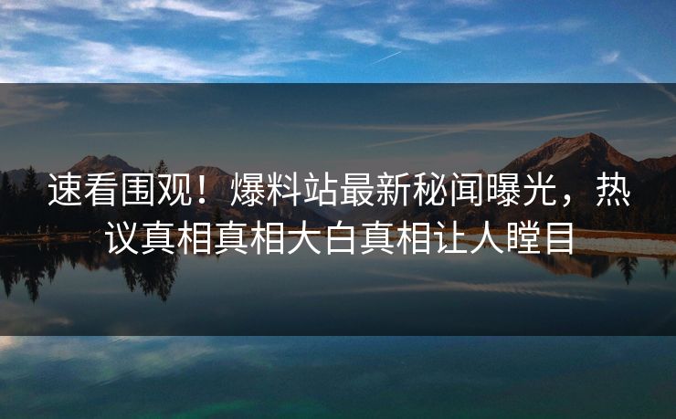 速看围观！爆料站最新秘闻曝光，热议真相真相大白真相让人瞠目