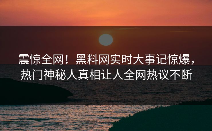 震惊全网！黑料网实时大事记惊爆，热门神秘人真相让人全网热议不断