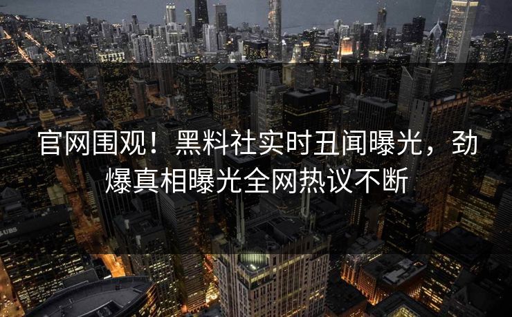 官网围观！黑料社实时丑闻曝光，劲爆真相曝光全网热议不断