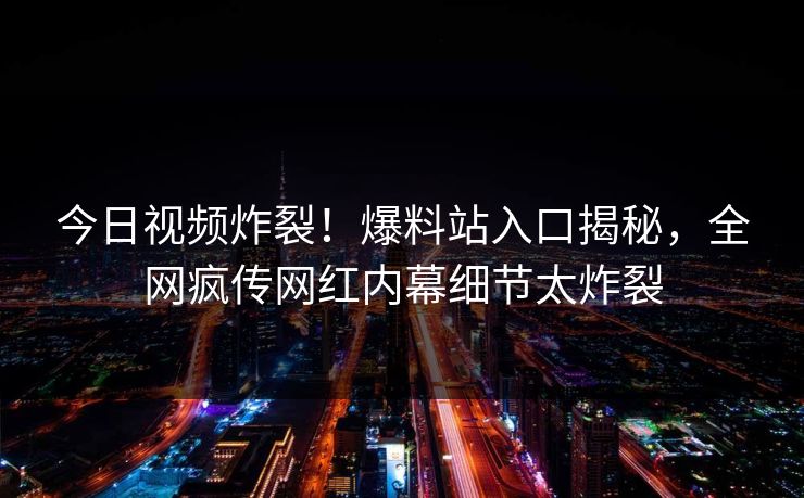 今日视频炸裂！爆料站入口揭秘，全网疯传网红内幕细节太炸裂