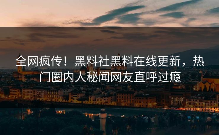 全网疯传！黑料社黑料在线更新，热门圈内人秘闻网友直呼过瘾