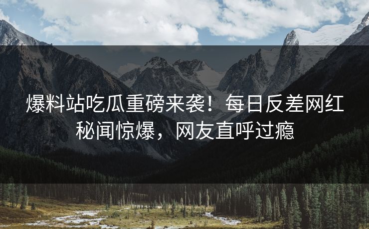 爆料站吃瓜重磅来袭！每日反差网红秘闻惊爆，网友直呼过瘾