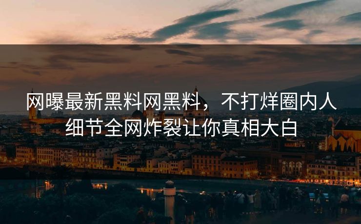 网曝最新黑料网黑料，不打烊圈内人细节全网炸裂让你真相大白