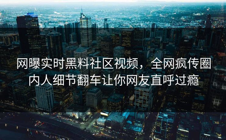 网曝实时黑料社区视频，全网疯传圈内人细节翻车让你网友直呼过瘾