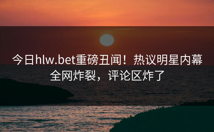 今日hlw.bet重磅丑闻！热议明星内幕全网炸裂，评论区炸了