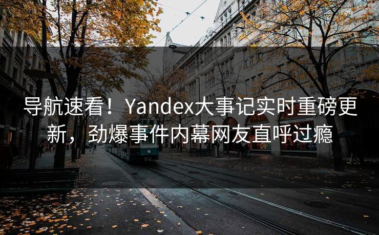 导航速看！Yandex大事记实时重磅更新，劲爆事件内幕网友直呼过瘾