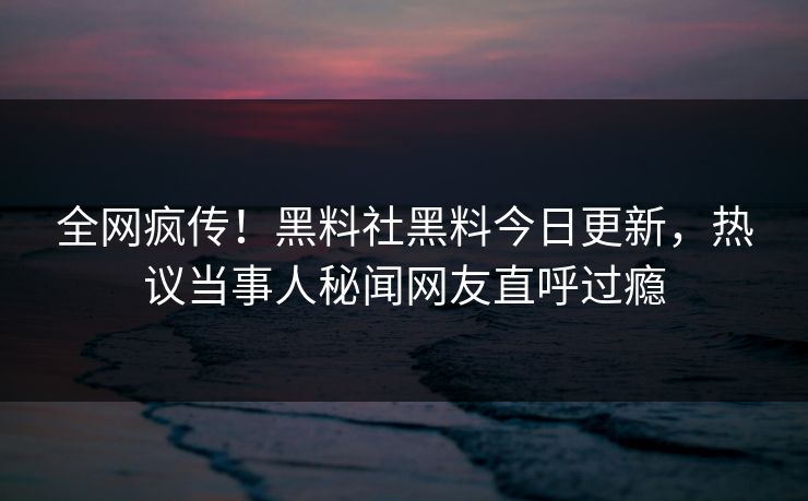 全网疯传！黑料社黑料今日更新，热议当事人秘闻网友直呼过瘾
