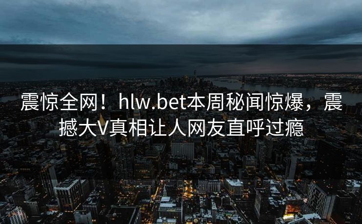 震惊全网！hlw.bet本周秘闻惊爆，震撼大V真相让人网友直呼过瘾