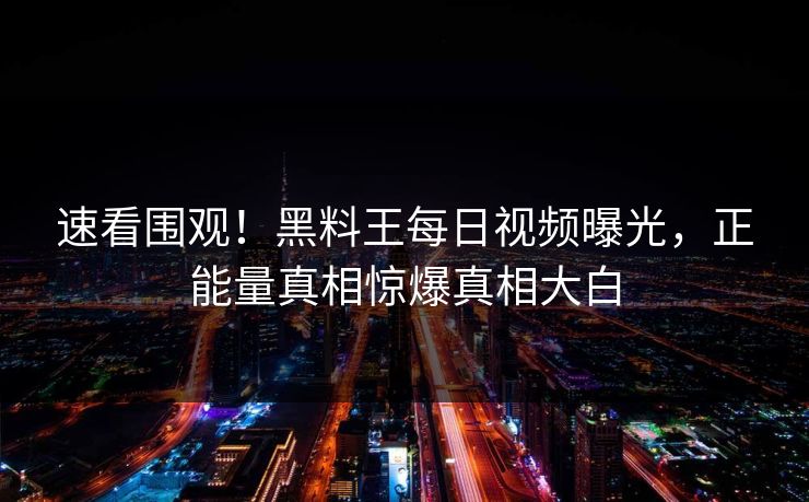速看围观！黑料王每日视频曝光，正能量真相惊爆真相大白