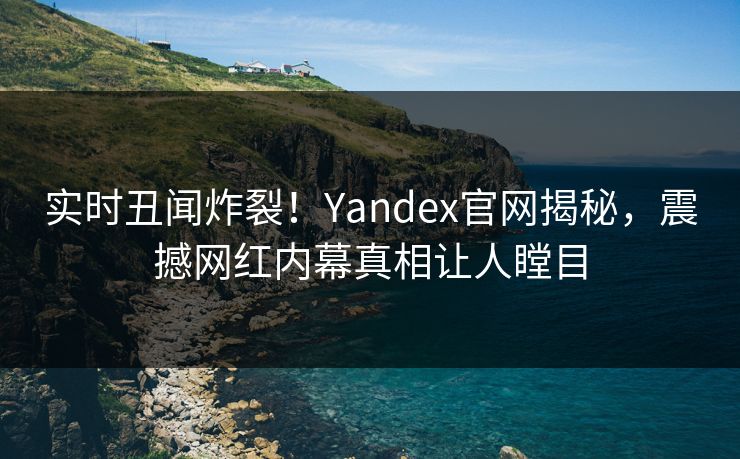 实时丑闻炸裂！Yandex官网揭秘，震撼网红内幕真相让人瞠目