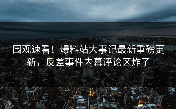 围观速看！爆料站大事记最新重磅更新，反差事件内幕评论区炸了